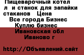 Пищеварочный котел 25 л. и станок для запайки стаканов › Цена ­ 250 000 - Все города Бизнес » Куплю бизнес   . Ивановская обл.,Иваново г.